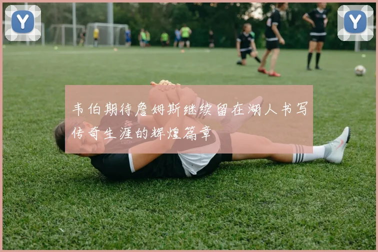 韦伯期待詹姆斯继续留在湖人书写传奇生涯的辉煌篇章