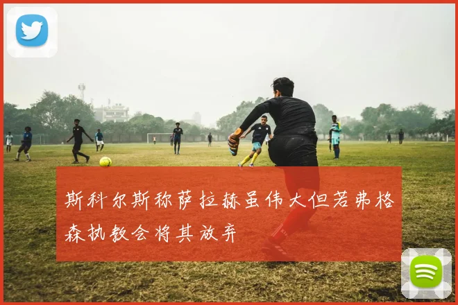 斯科尔斯称萨拉赫虽伟大但若弗格森执教会将其放弃
