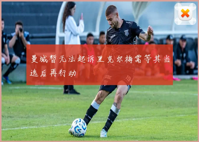 曼城暂无法起诉里克尔梅需等其当选后再行动