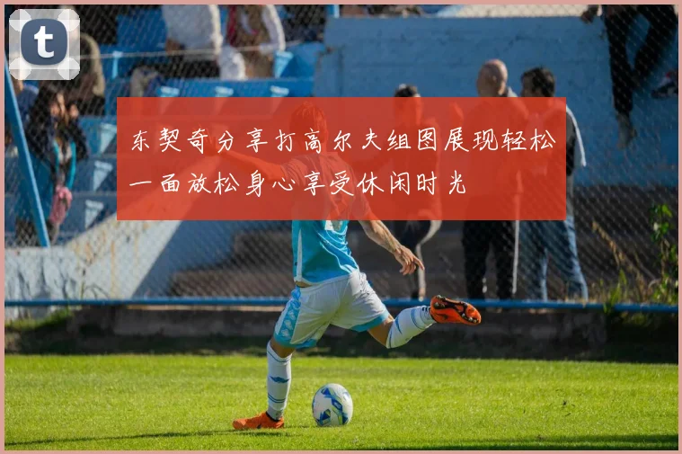东契奇分享打高尔夫组图展现轻松一面放松身心享受休闲时光