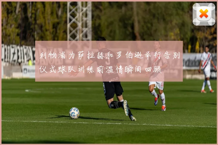 利物浦为萨拉赫和罗伯逊举行告别仪式球队训练前温情瞬间回顾