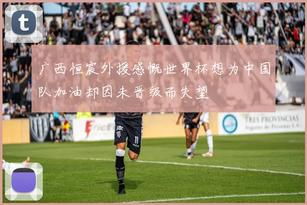 广西恒宸外援感慨世界杯想为中国队加油却因未晋级而失望