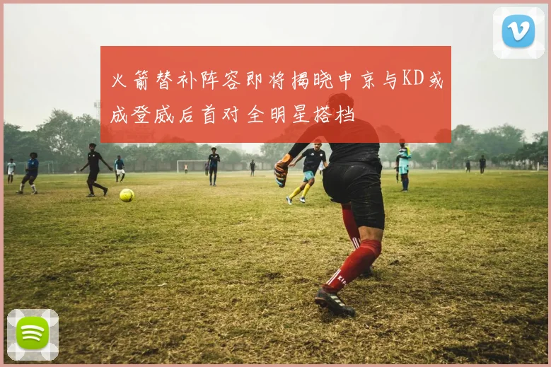 火箭替补阵容即将揭晓申京与KD或成登威后首对全明星搭档