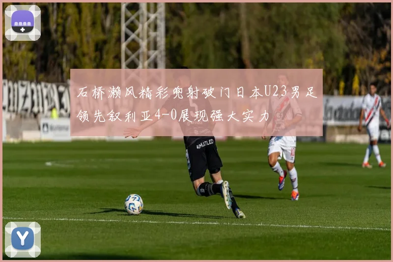 石桥濑风精彩兜射破门日本U23男足领先叙利亚4-0展现强大实力