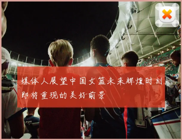 媒体人展望中国女篮未来辉煌时刻即将重现的美好前景