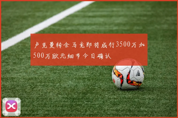 卢克曼转会马竞即将成行3500万加500万欧元细节今日确认