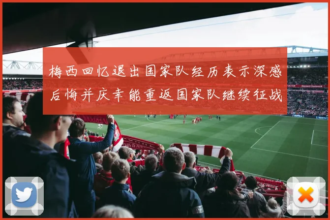 梅西回忆退出国家队经历表示深感后悔并庆幸能重返国家队继续征战