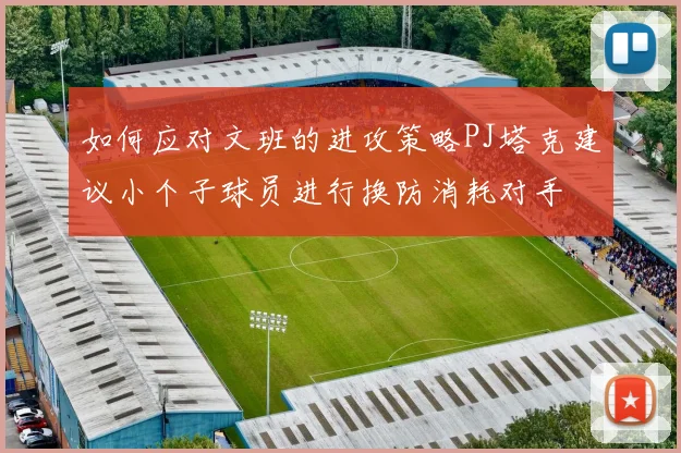 如何应对文班的进攻策略PJ塔克建议小个子球员进行换防消耗对手
