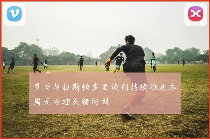 罗马与拉斯帕多里谈判持续推进本周五或迎关键时刻
