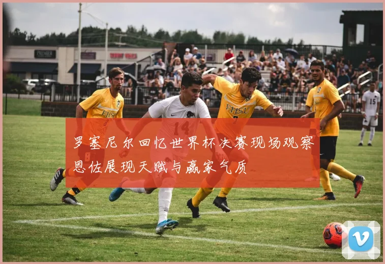 罗塞尼尔回忆世界杯决赛现场观察恩佐展现天赋与赢家气质