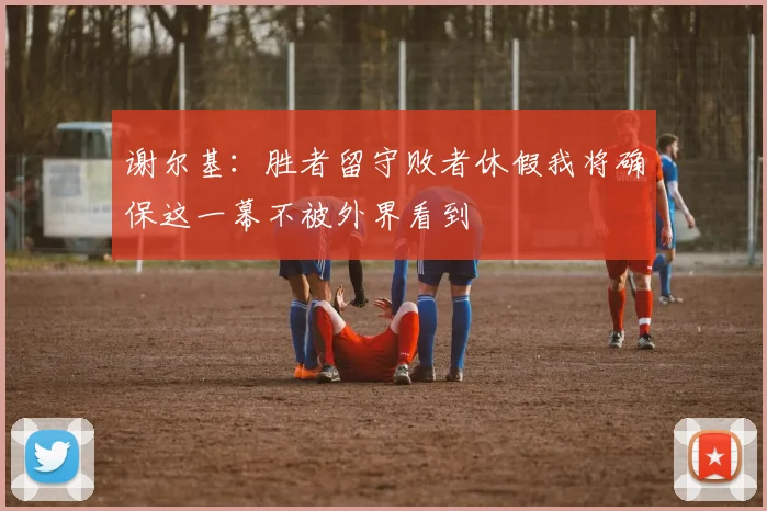 谢尔基：胜者留守败者休假我将确保这一幕不被外界看到