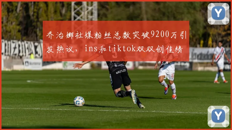 乔治娜社媒粉丝总数突破9200万引发热议，ins和tiktok双双创佳绩