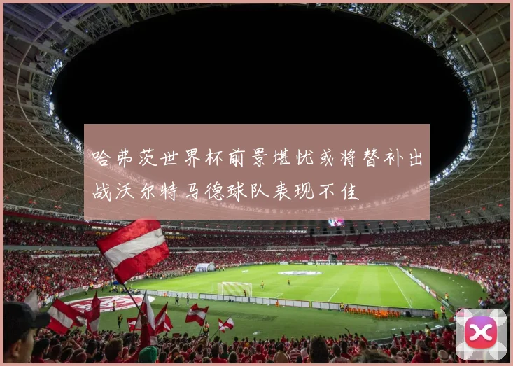 哈弗茨世界杯前景堪忧或将替补出战沃尔特马德球队表现不佳
