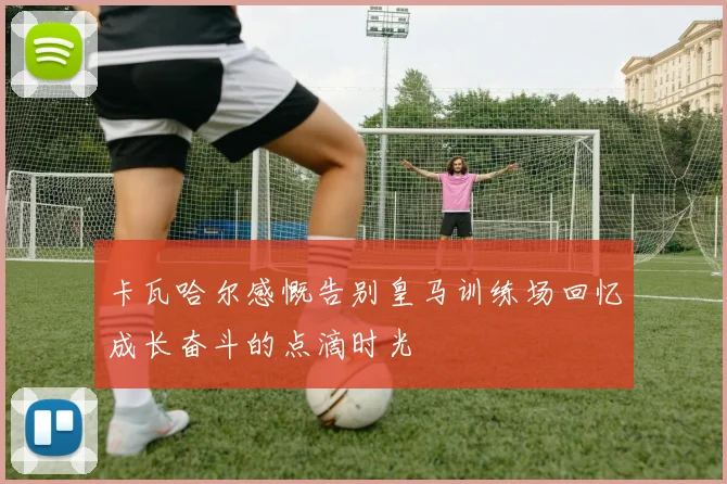 卡瓦哈尔感慨告别皇马训练场回忆成长奋斗的点滴时光